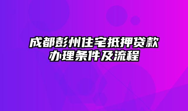 成都彭州住宅抵押贷款办理条件及流程