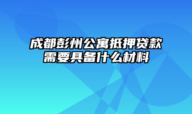 成都彭州公寓抵押贷款需要具备什么材料