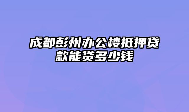 成都彭州办公楼抵押贷款能贷多少钱