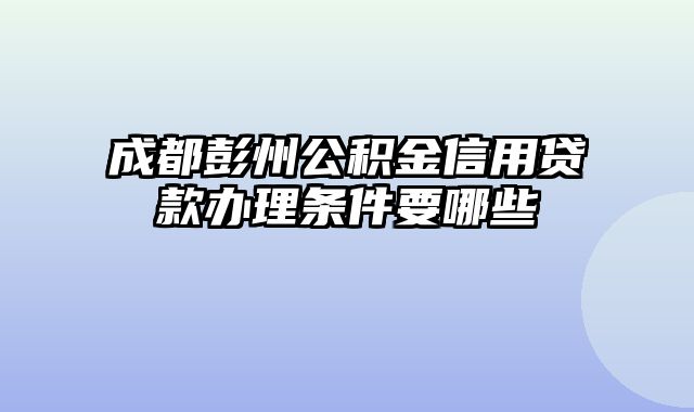 成都彭州公积金信用贷款办理条件要哪些