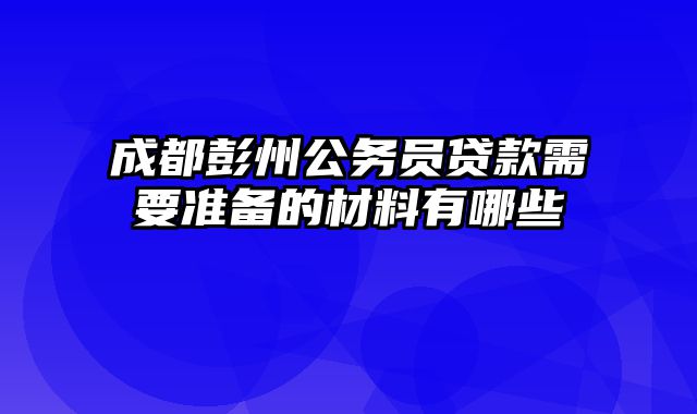 成都彭州公务员贷款需要准备的材料有哪些