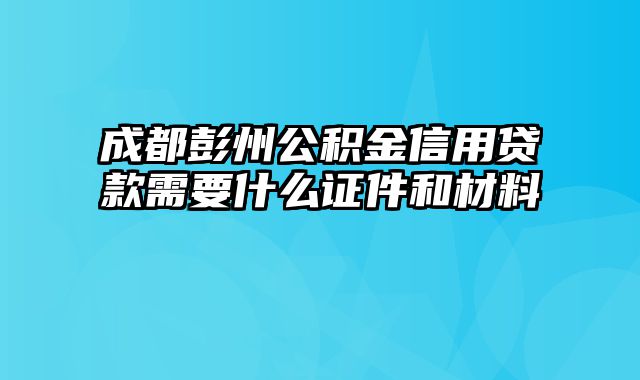 成都彭州公积金信用贷款需要什么证件和材料