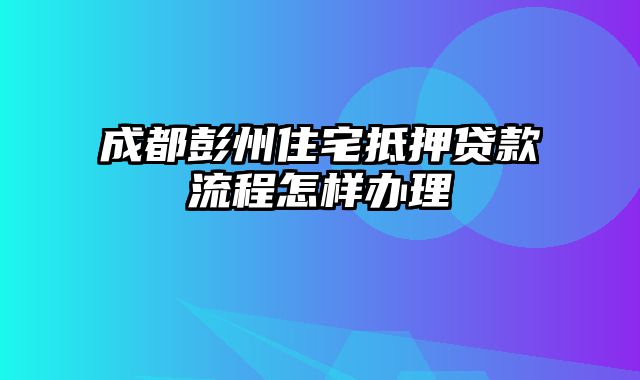 成都彭州住宅抵押贷款流程怎样办理