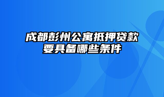 成都彭州公寓抵押贷款要具备哪些条件