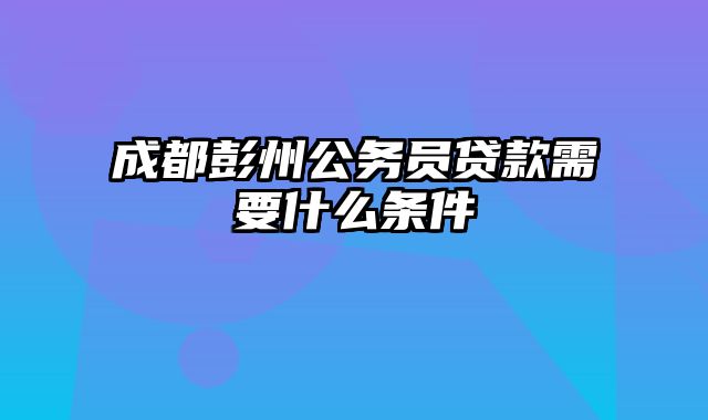 成都彭州公务员贷款需要什么条件