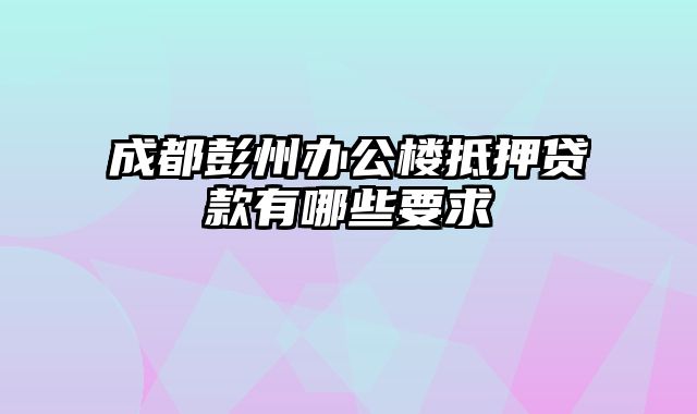 成都彭州办公楼抵押贷款有哪些要求