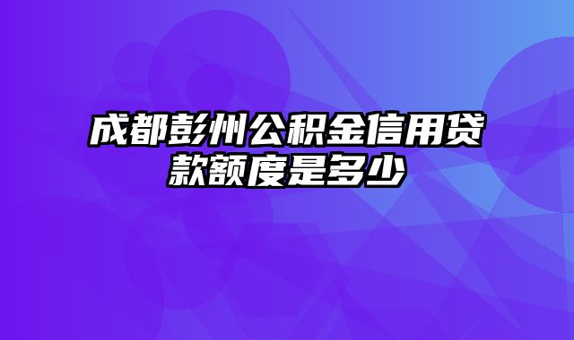 成都彭州公积金信用贷款额度是多少