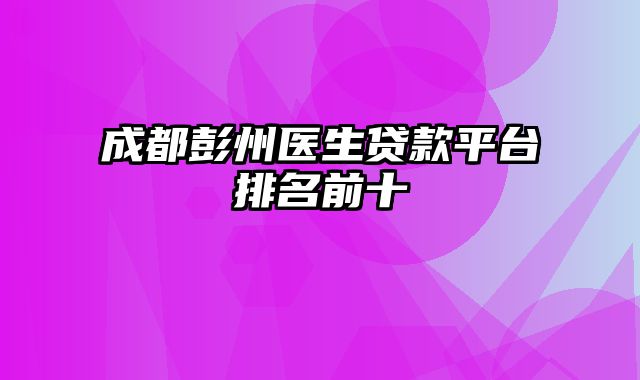 成都彭州医生贷款平台排名前十