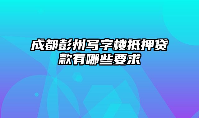 成都彭州写字楼抵押贷款有哪些要求