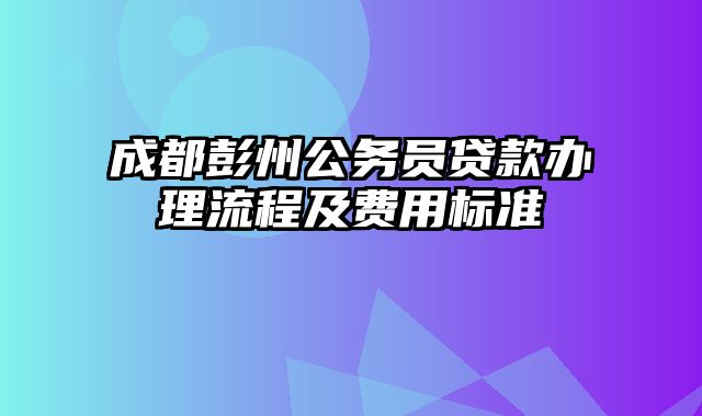 成都彭州公务员贷款办理流程及费用标准