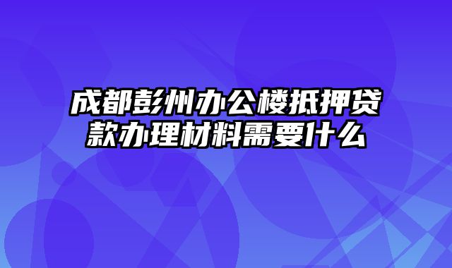 成都彭州办公楼抵押贷款办理材料需要什么