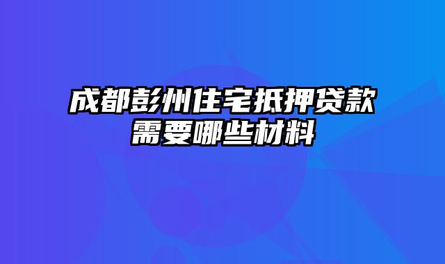 成都彭州住宅抵押贷款需要哪些材料