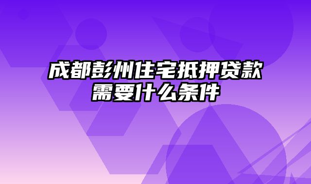 成都彭州住宅抵押贷款需要什么条件