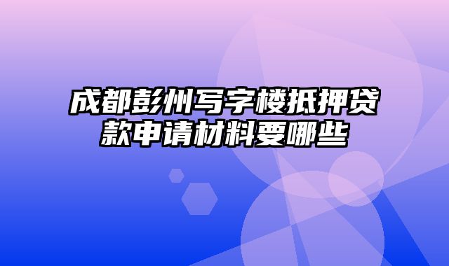 成都彭州写字楼抵押贷款申请材料要哪些