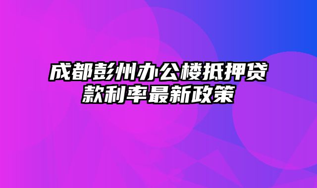 成都彭州办公楼抵押贷款利率最新政策