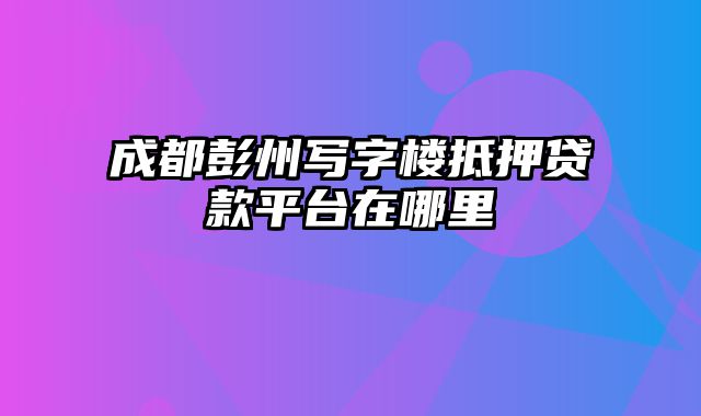 成都彭州写字楼抵押贷款平台在哪里