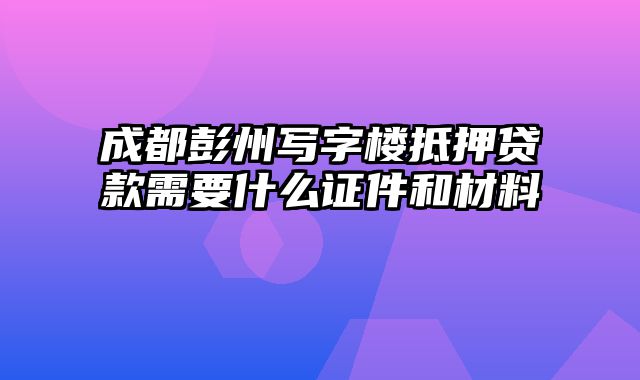 成都彭州写字楼抵押贷款需要什么证件和材料