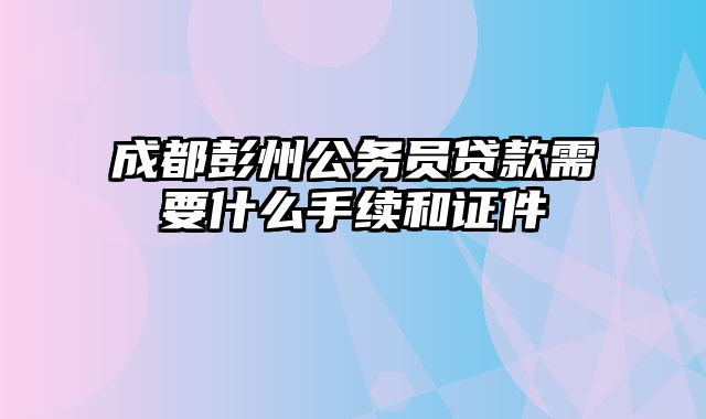 成都彭州公务员贷款需要什么手续和证件