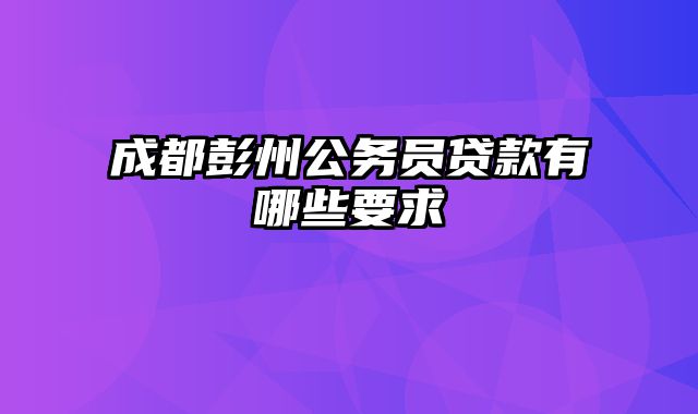 成都彭州公务员贷款有哪些要求