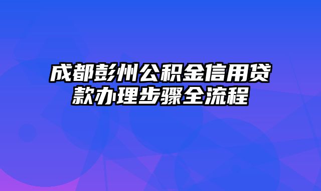 成都彭州公积金信用贷款办理步骤全流程