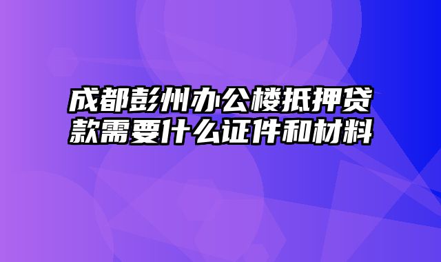 成都彭州办公楼抵押贷款需要什么证件和材料