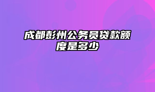 成都彭州公务员贷款额度是多少