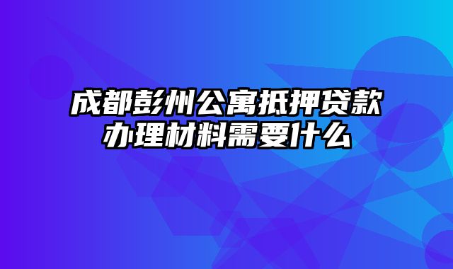 成都彭州公寓抵押贷款办理材料需要什么