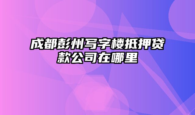 成都彭州写字楼抵押贷款公司在哪里