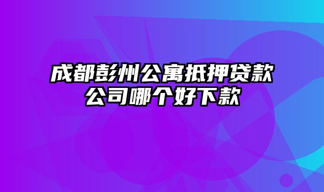 成都彭州公寓抵押贷款公司哪个好下款