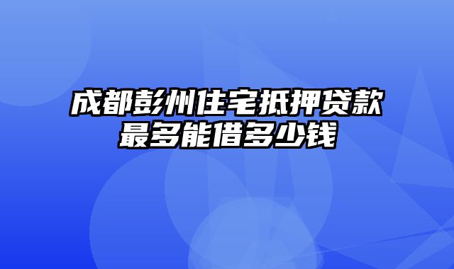 成都彭州住宅抵押贷款最多能借多少钱