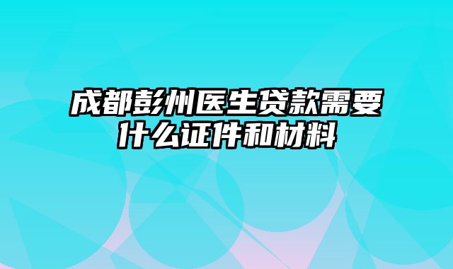 成都彭州医生贷款需要什么证件和材料