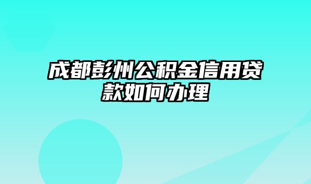 成都彭州公积金信用贷款如何办理