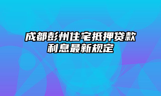 成都彭州住宅抵押贷款利息最新规定