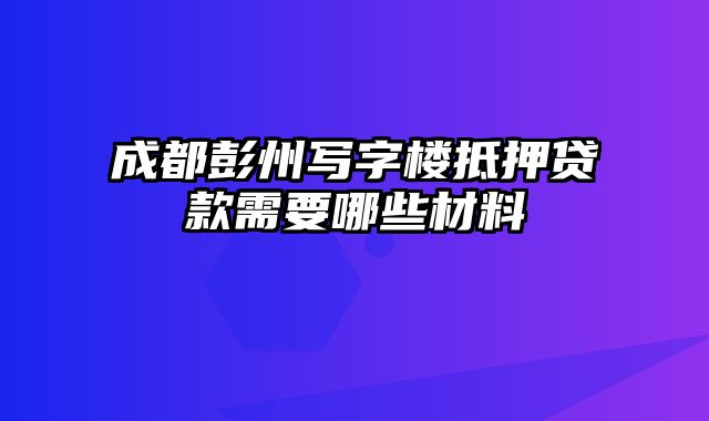 成都彭州写字楼抵押贷款需要哪些材料