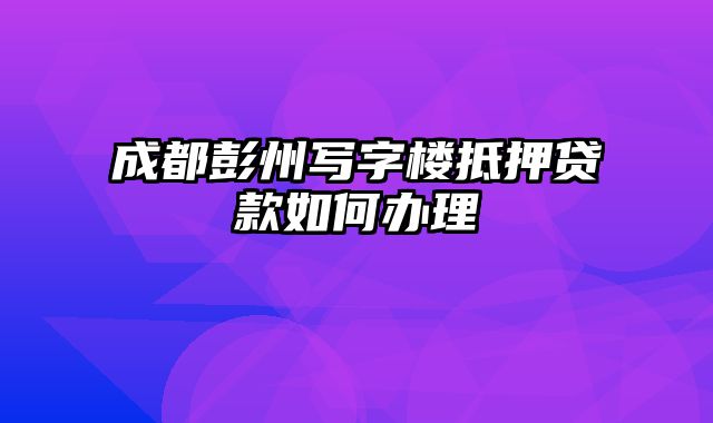 成都彭州写字楼抵押贷款如何办理