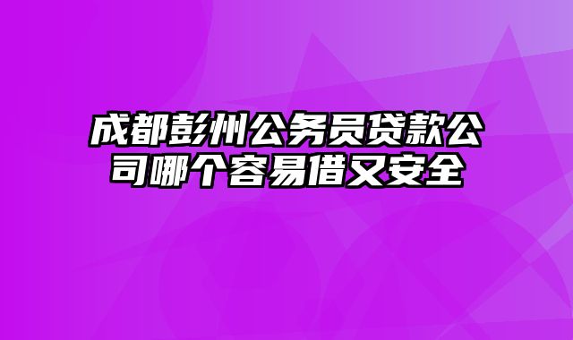 成都彭州公务员贷款公司哪个容易借又安全