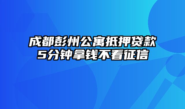 成都彭州公寓抵押贷款5分钟拿钱不看征信