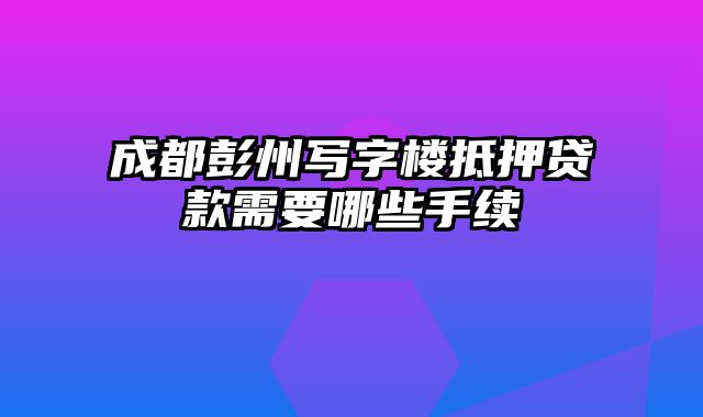 成都彭州写字楼抵押贷款需要哪些手续