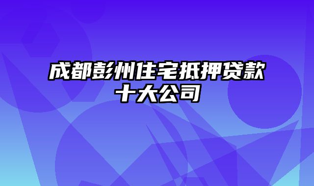 成都彭州住宅抵押贷款十大公司