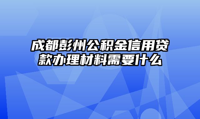 成都彭州公积金信用贷款办理材料需要什么