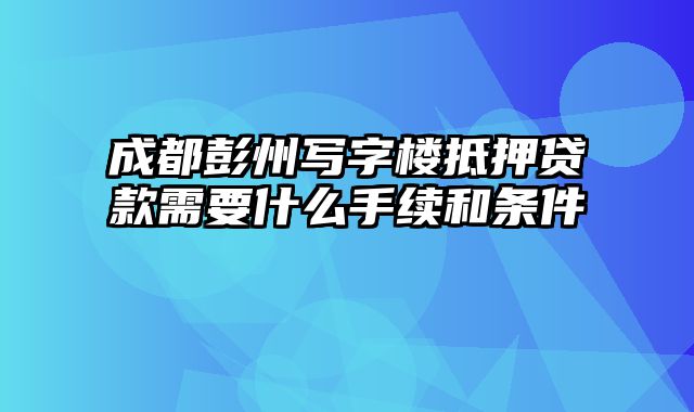 成都彭州写字楼抵押贷款需要什么手续和条件