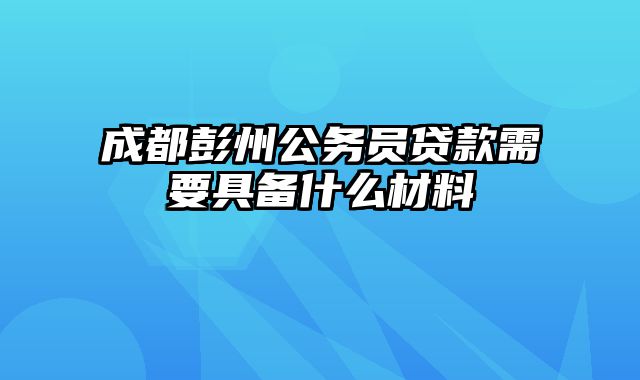 成都彭州公务员贷款需要具备什么材料