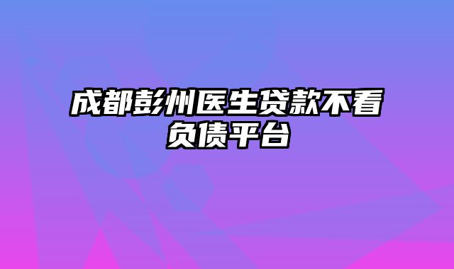 成都彭州医生贷款不看负债平台