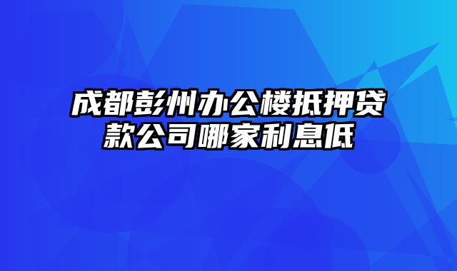 成都彭州办公楼抵押贷款公司哪家利息低