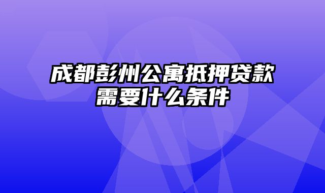 成都彭州公寓抵押贷款需要什么条件