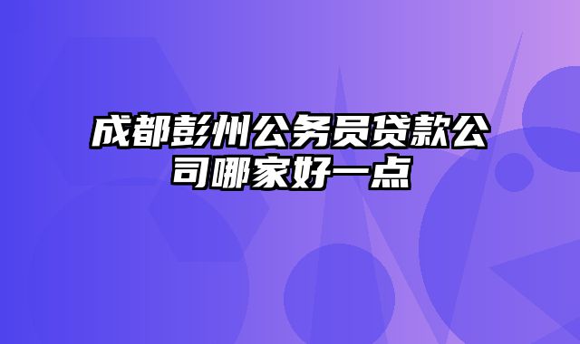 成都彭州公务员贷款公司哪家好一点