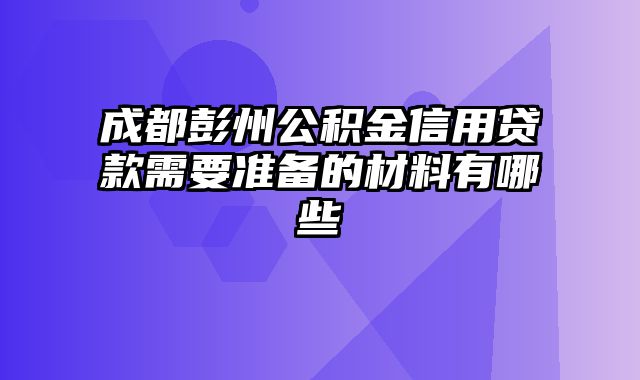 成都彭州公积金信用贷款需要准备的材料有哪些