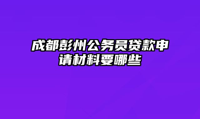 成都彭州公务员贷款申请材料要哪些