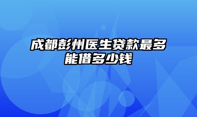 成都彭州医生贷款最多能借多少钱