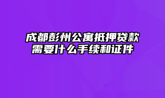 成都彭州公寓抵押贷款需要什么手续和证件